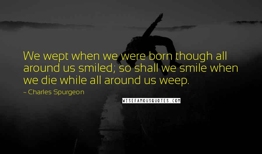 Charles Spurgeon Quotes: We wept when we were born though all around us smiled; so shall we smile when we die while all around us weep.