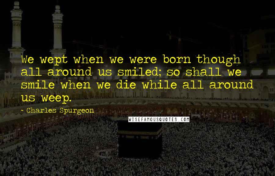 Charles Spurgeon Quotes: We wept when we were born though all around us smiled; so shall we smile when we die while all around us weep.