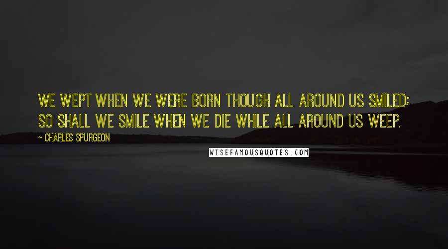 Charles Spurgeon Quotes: We wept when we were born though all around us smiled; so shall we smile when we die while all around us weep.