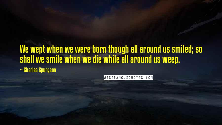 Charles Spurgeon Quotes: We wept when we were born though all around us smiled; so shall we smile when we die while all around us weep.