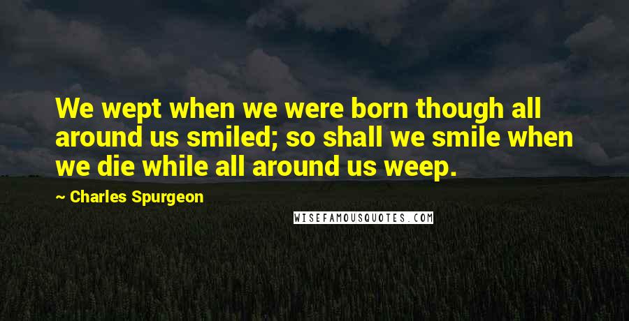 Charles Spurgeon Quotes: We wept when we were born though all around us smiled; so shall we smile when we die while all around us weep.