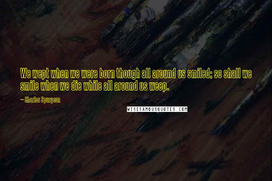 Charles Spurgeon Quotes: We wept when we were born though all around us smiled; so shall we smile when we die while all around us weep.