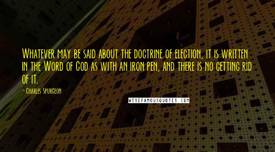 Charles Spurgeon Quotes: Whatever may be said about the doctrine of election, it is written in the Word of God as with an iron pen, and there is no getting rid of it.