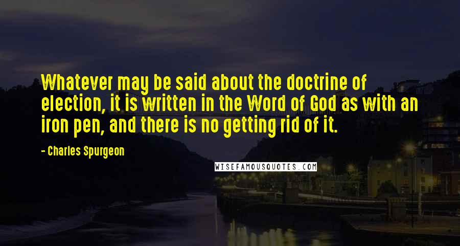 Charles Spurgeon Quotes: Whatever may be said about the doctrine of election, it is written in the Word of God as with an iron pen, and there is no getting rid of it.