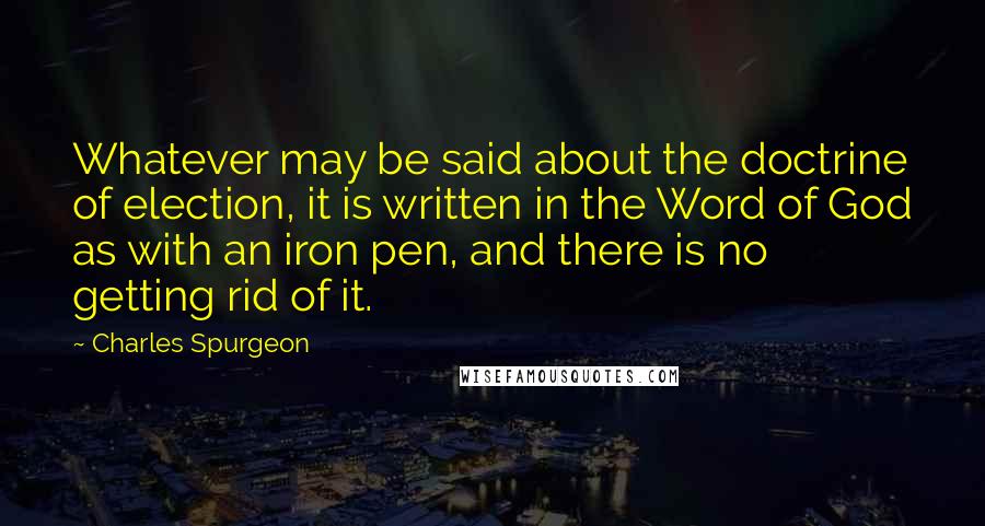 Charles Spurgeon Quotes: Whatever may be said about the doctrine of election, it is written in the Word of God as with an iron pen, and there is no getting rid of it.