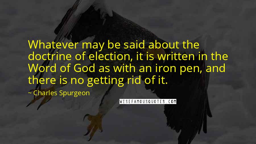 Charles Spurgeon Quotes: Whatever may be said about the doctrine of election, it is written in the Word of God as with an iron pen, and there is no getting rid of it.