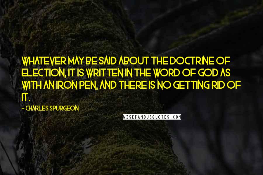 Charles Spurgeon Quotes: Whatever may be said about the doctrine of election, it is written in the Word of God as with an iron pen, and there is no getting rid of it.