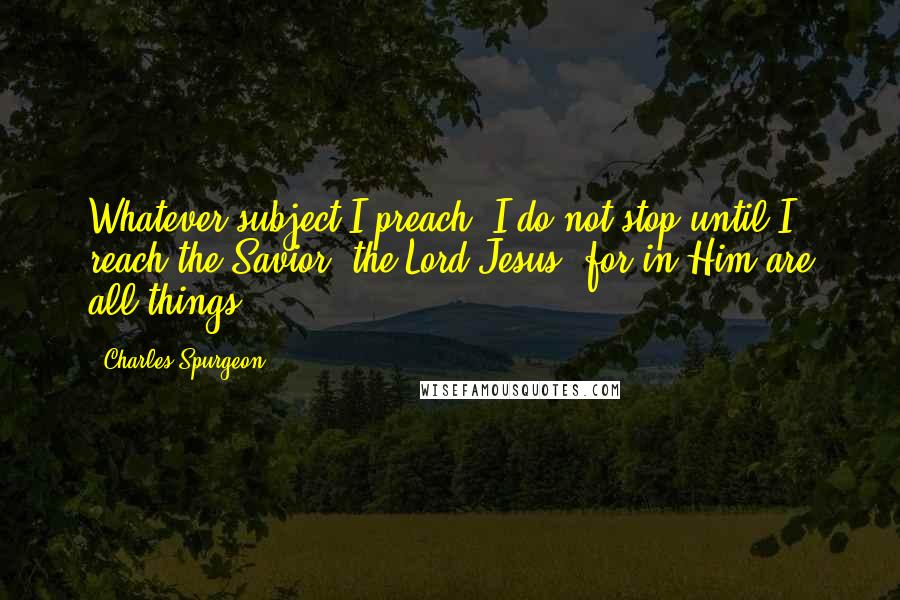 Charles Spurgeon Quotes: Whatever subject I preach, I do not stop until I reach the Savior, the Lord Jesus, for in Him are all things.