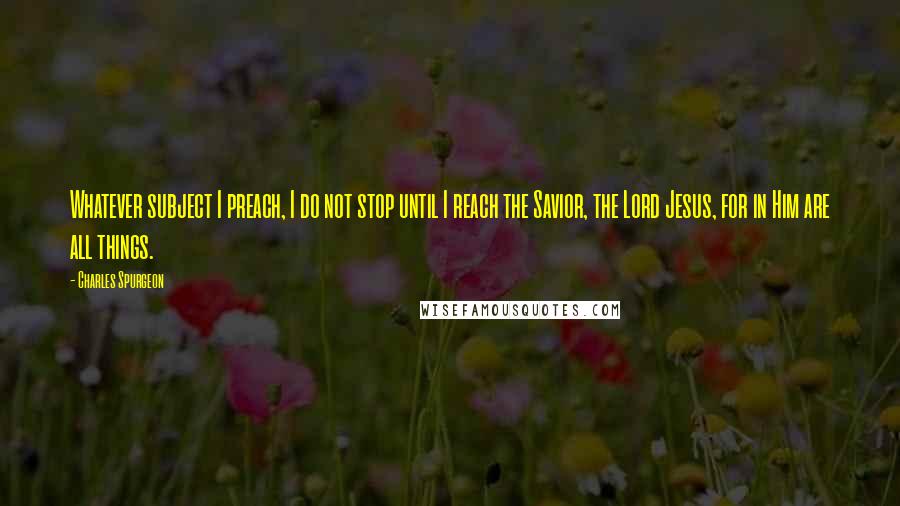 Charles Spurgeon Quotes: Whatever subject I preach, I do not stop until I reach the Savior, the Lord Jesus, for in Him are all things.