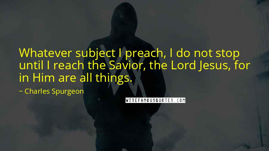 Charles Spurgeon Quotes: Whatever subject I preach, I do not stop until I reach the Savior, the Lord Jesus, for in Him are all things.