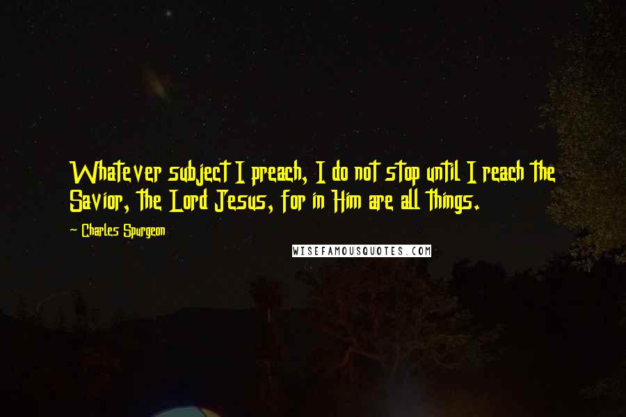 Charles Spurgeon Quotes: Whatever subject I preach, I do not stop until I reach the Savior, the Lord Jesus, for in Him are all things.