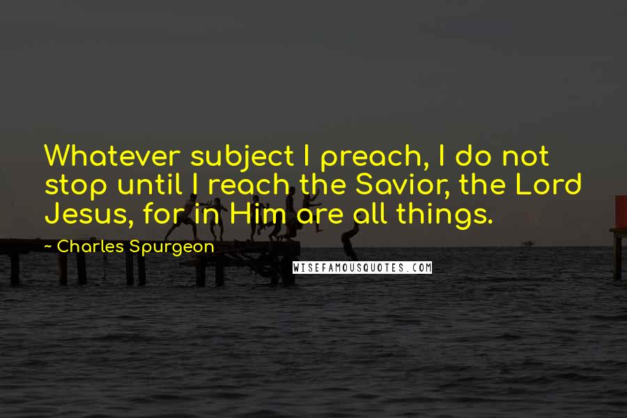 Charles Spurgeon Quotes: Whatever subject I preach, I do not stop until I reach the Savior, the Lord Jesus, for in Him are all things.