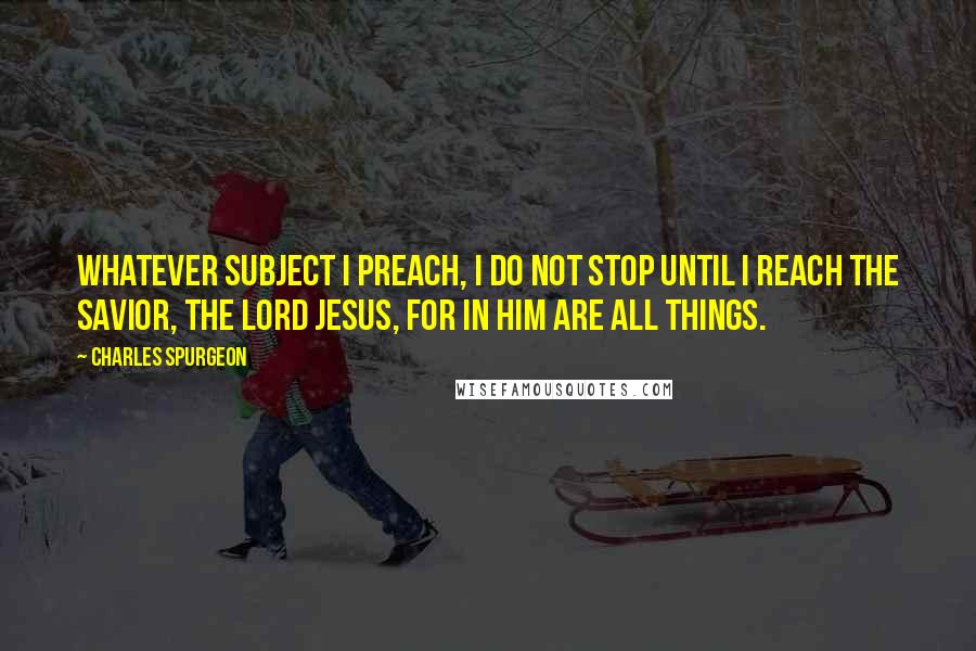 Charles Spurgeon Quotes: Whatever subject I preach, I do not stop until I reach the Savior, the Lord Jesus, for in Him are all things.