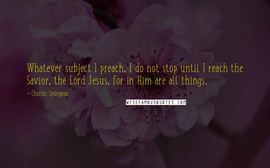 Charles Spurgeon Quotes: Whatever subject I preach, I do not stop until I reach the Savior, the Lord Jesus, for in Him are all things.
