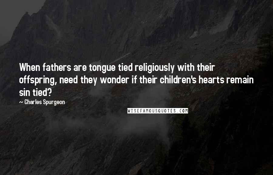 Charles Spurgeon Quotes: When fathers are tongue tied religiously with their offspring, need they wonder if their children's hearts remain sin tied?