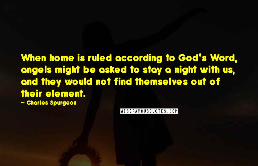 Charles Spurgeon Quotes: When home is ruled according to God's Word, angels might be asked to stay a night with us, and they would not find themselves out of their element.