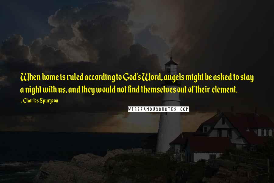 Charles Spurgeon Quotes: When home is ruled according to God's Word, angels might be asked to stay a night with us, and they would not find themselves out of their element.