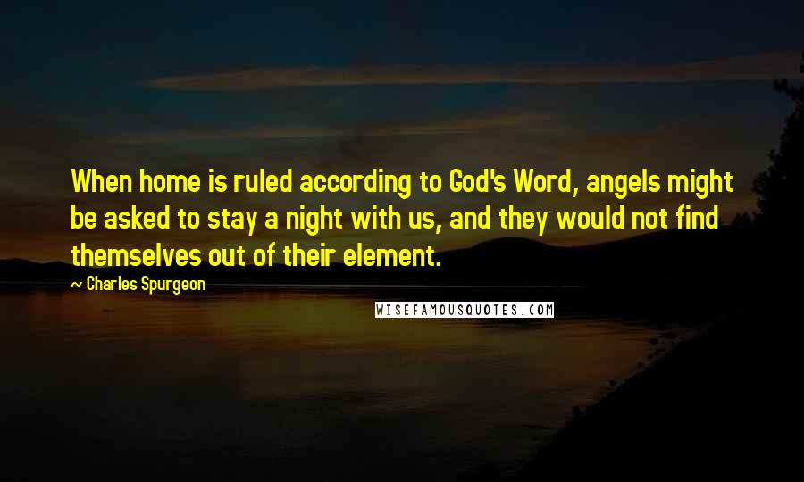 Charles Spurgeon Quotes: When home is ruled according to God's Word, angels might be asked to stay a night with us, and they would not find themselves out of their element.