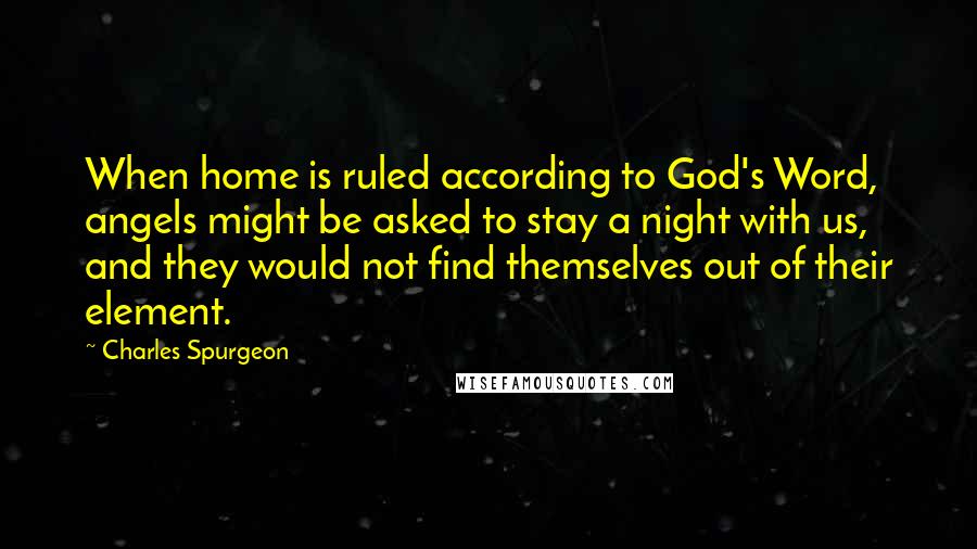 Charles Spurgeon Quotes: When home is ruled according to God's Word, angels might be asked to stay a night with us, and they would not find themselves out of their element.