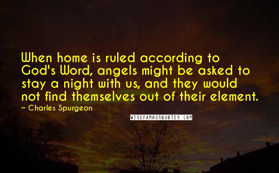 Charles Spurgeon Quotes: When home is ruled according to God's Word, angels might be asked to stay a night with us, and they would not find themselves out of their element.