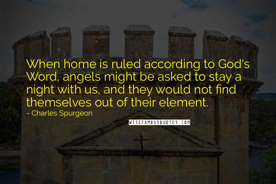 Charles Spurgeon Quotes: When home is ruled according to God's Word, angels might be asked to stay a night with us, and they would not find themselves out of their element.