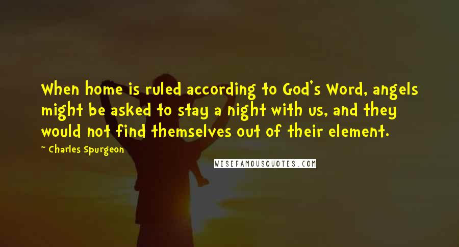 Charles Spurgeon Quotes: When home is ruled according to God's Word, angels might be asked to stay a night with us, and they would not find themselves out of their element.