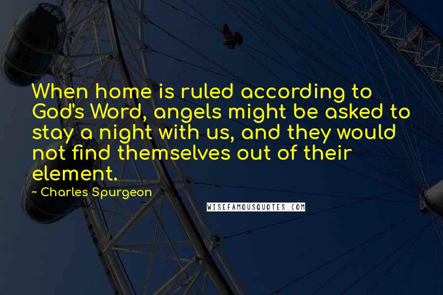 Charles Spurgeon Quotes: When home is ruled according to God's Word, angels might be asked to stay a night with us, and they would not find themselves out of their element.