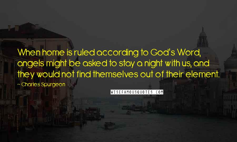 Charles Spurgeon Quotes: When home is ruled according to God's Word, angels might be asked to stay a night with us, and they would not find themselves out of their element.