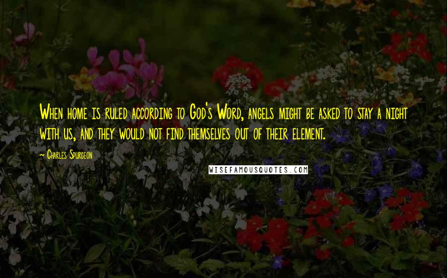 Charles Spurgeon Quotes: When home is ruled according to God's Word, angels might be asked to stay a night with us, and they would not find themselves out of their element.