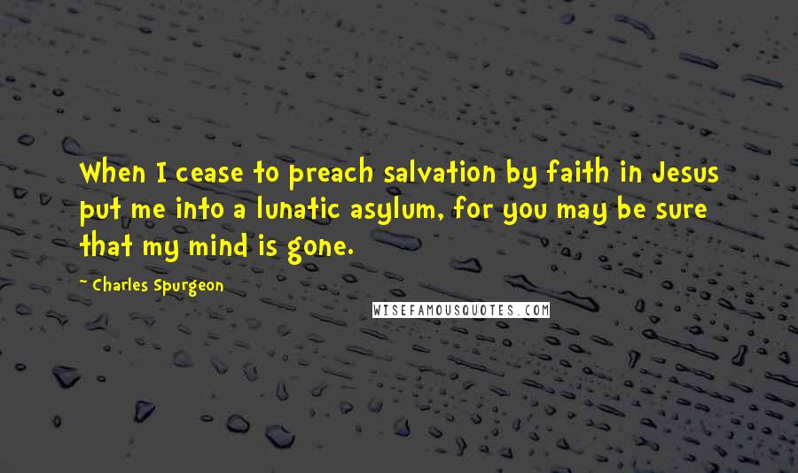 Charles Spurgeon Quotes: When I cease to preach salvation by faith in Jesus put me into a lunatic asylum, for you may be sure that my mind is gone.