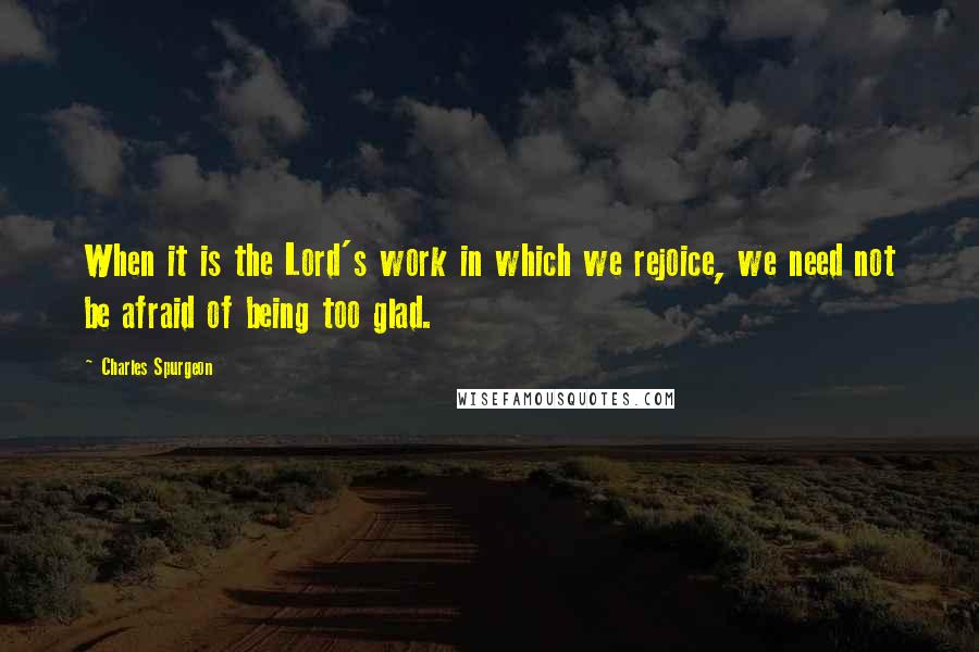 Charles Spurgeon Quotes: When it is the Lord's work in which we rejoice, we need not be afraid of being too glad.