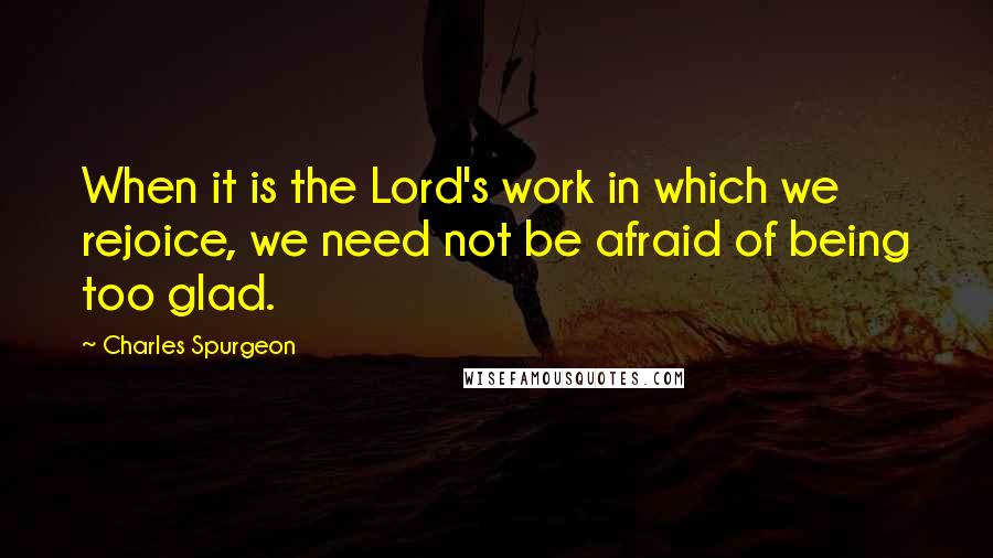 Charles Spurgeon Quotes: When it is the Lord's work in which we rejoice, we need not be afraid of being too glad.