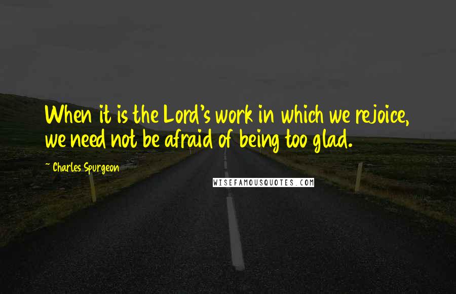 Charles Spurgeon Quotes: When it is the Lord's work in which we rejoice, we need not be afraid of being too glad.