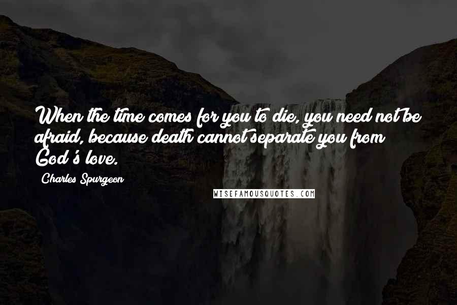 Charles Spurgeon Quotes: When the time comes for you to die, you need not be afraid, because death cannot separate you from God's love.