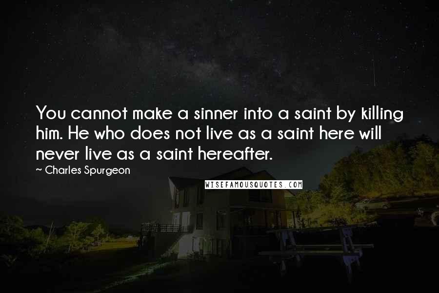 Charles Spurgeon Quotes: You cannot make a sinner into a saint by killing him. He who does not live as a saint here will never live as a saint hereafter.