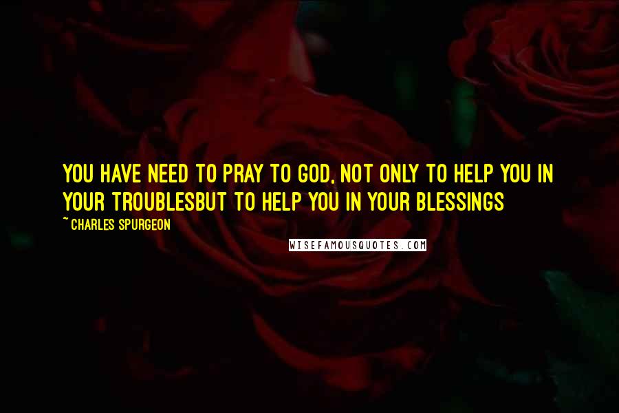 Charles Spurgeon Quotes: You have need to pray to God, not only to help you in your troublesbut to help you in your blessings