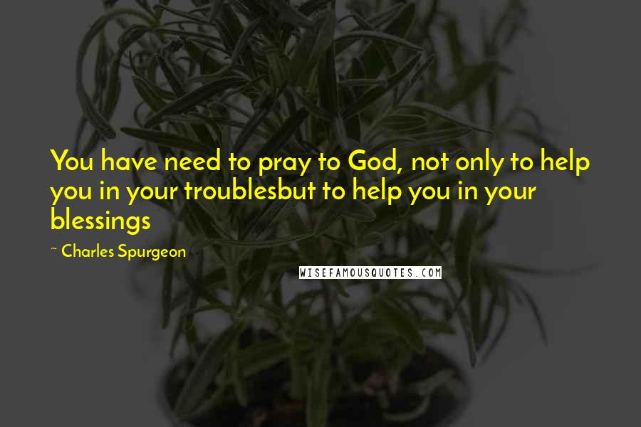 Charles Spurgeon Quotes: You have need to pray to God, not only to help you in your troublesbut to help you in your blessings