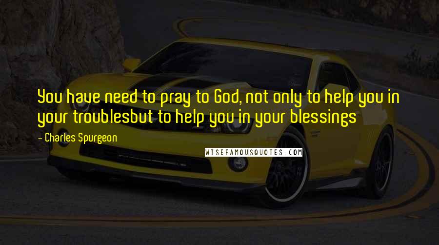 Charles Spurgeon Quotes: You have need to pray to God, not only to help you in your troublesbut to help you in your blessings