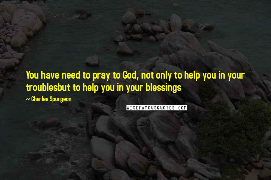 Charles Spurgeon Quotes: You have need to pray to God, not only to help you in your troublesbut to help you in your blessings