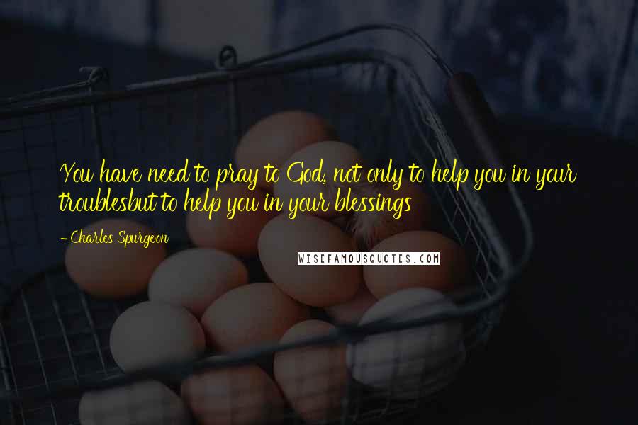 Charles Spurgeon Quotes: You have need to pray to God, not only to help you in your troublesbut to help you in your blessings