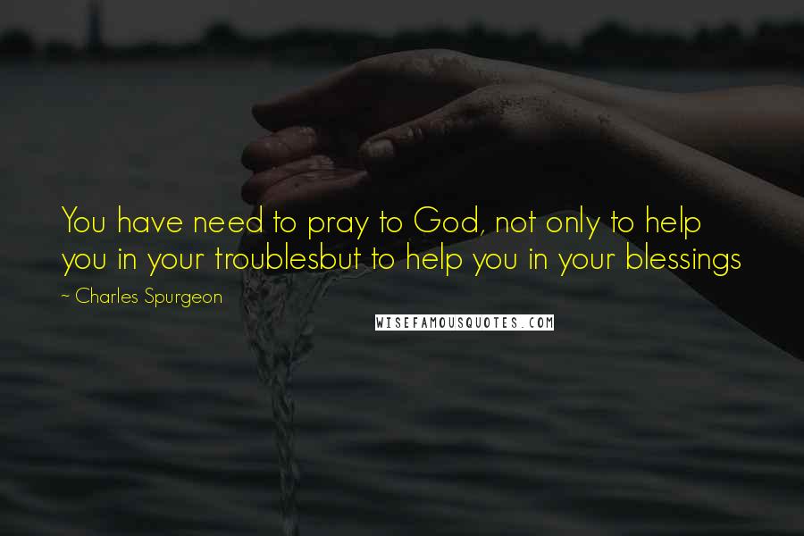 Charles Spurgeon Quotes: You have need to pray to God, not only to help you in your troublesbut to help you in your blessings