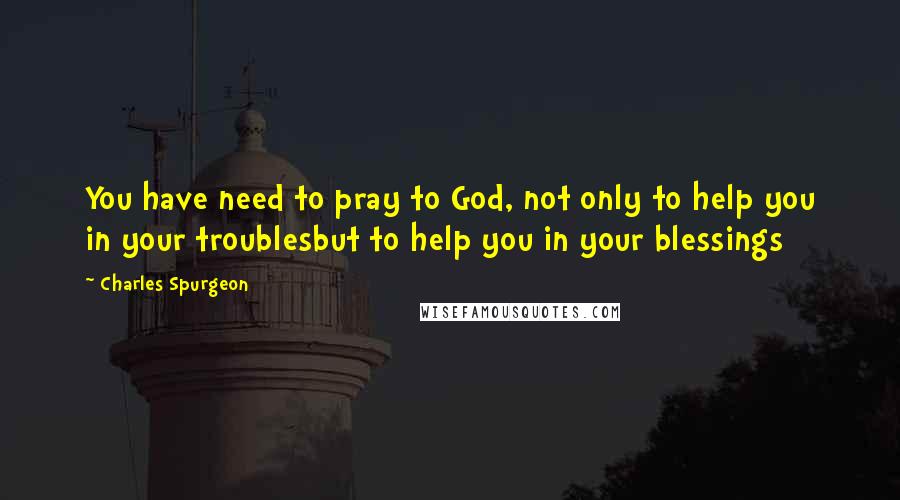 Charles Spurgeon Quotes: You have need to pray to God, not only to help you in your troublesbut to help you in your blessings