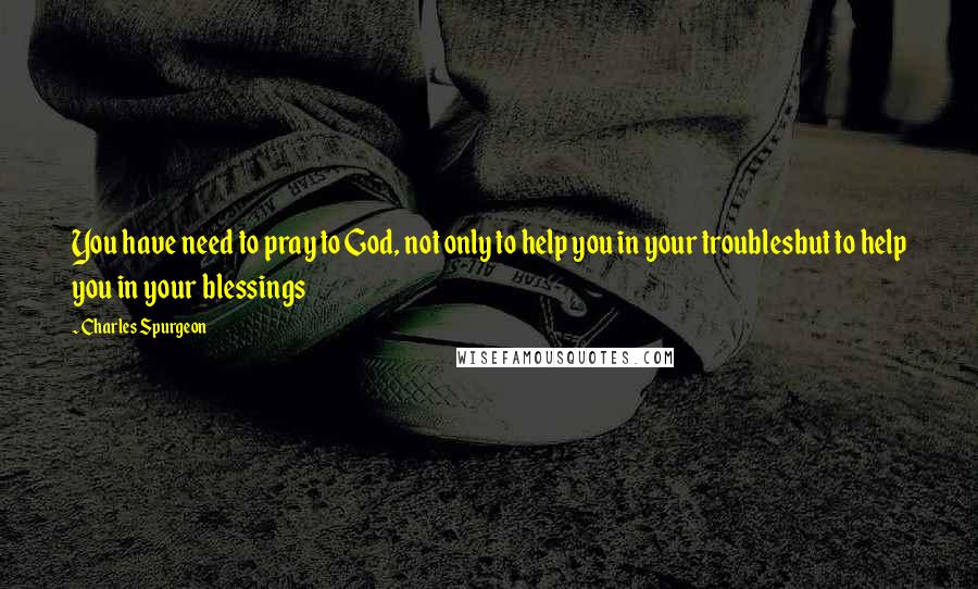 Charles Spurgeon Quotes: You have need to pray to God, not only to help you in your troublesbut to help you in your blessings