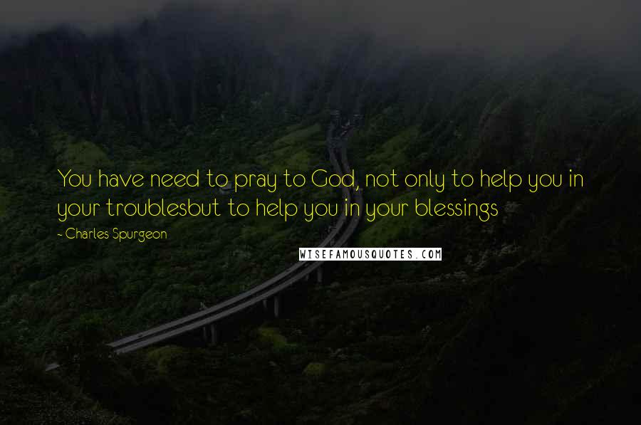 Charles Spurgeon Quotes: You have need to pray to God, not only to help you in your troublesbut to help you in your blessings