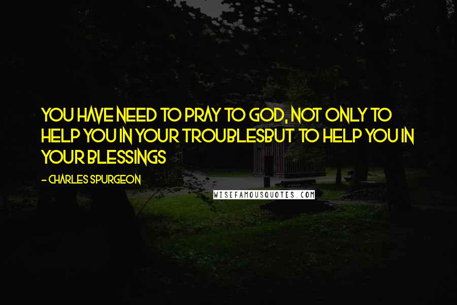 Charles Spurgeon Quotes: You have need to pray to God, not only to help you in your troublesbut to help you in your blessings