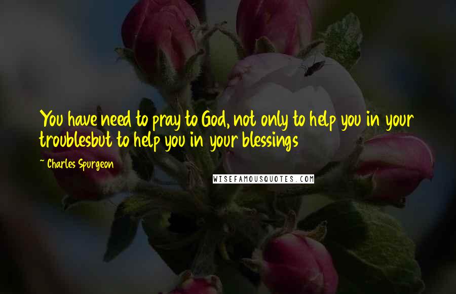 Charles Spurgeon Quotes: You have need to pray to God, not only to help you in your troublesbut to help you in your blessings