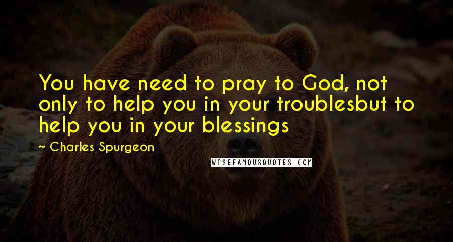 Charles Spurgeon Quotes: You have need to pray to God, not only to help you in your troublesbut to help you in your blessings