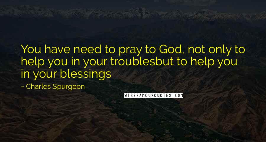 Charles Spurgeon Quotes: You have need to pray to God, not only to help you in your troublesbut to help you in your blessings