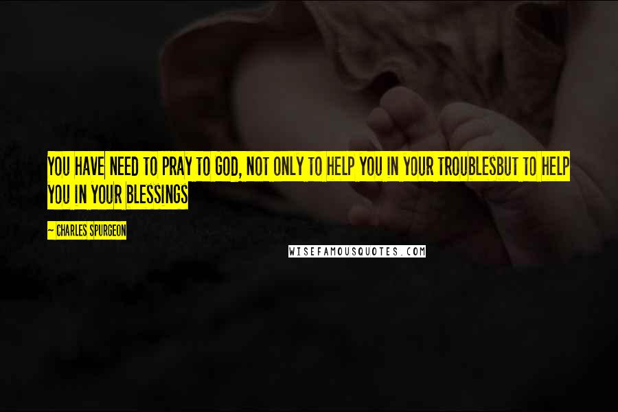 Charles Spurgeon Quotes: You have need to pray to God, not only to help you in your troublesbut to help you in your blessings