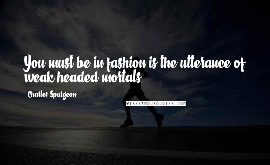 Charles Spurgeon Quotes: You must be in fashion is the utterance of weak headed mortals.